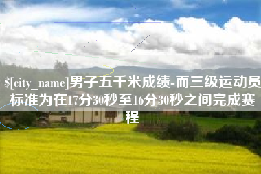 范县男子五千米成绩-而三级运动员标准为在17分30秒至16分30秒之间完成赛程