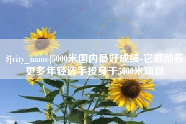 范县5000米国内最好成绩-它激励着更多年轻选手投身于5000米项目