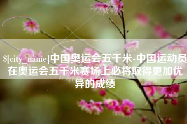 范县中国奥运会五千米-中国运动员在奥运会五千米赛场上必将取得更加优异的成绩