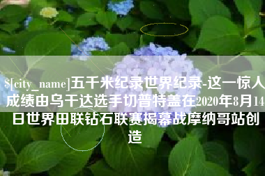 范县五千米纪录世界纪录-这一惊人成绩由乌干达选手切普特盖在2020年8月14日世界田联钻石联赛揭幕战摩纳哥站创造