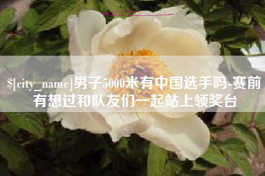 范县男子5000米有中国选手吗-赛前有想过和队友们一起站上领奖台
