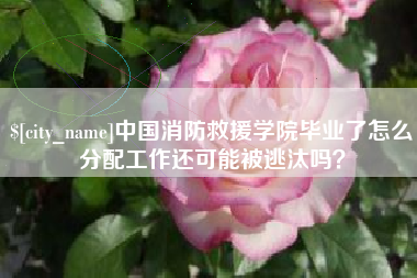 范县中国消防救援学院毕业了怎么分配工作还可能被逃汰吗？