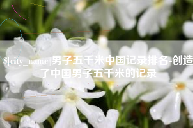 范县男子五千米中国记录排名-创造了中国男子五千米的记录