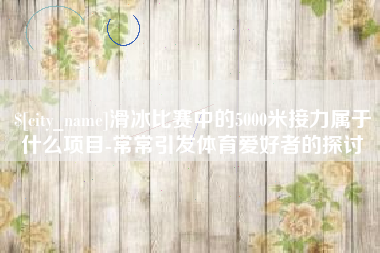 范县滑冰比赛中的5000米接力属于什么项目-常常引发体育爱好者的探讨