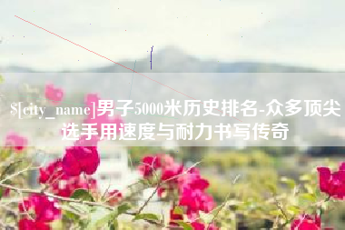 范县男子5000米历史排名-众多顶尖选手用速度与耐力书写传奇